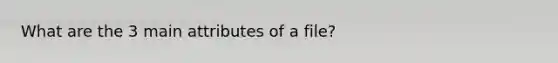 What are the 3 main attributes of a file?