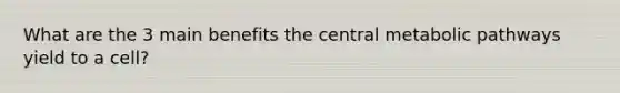 What are the 3 main benefits the central metabolic pathways yield to a cell?