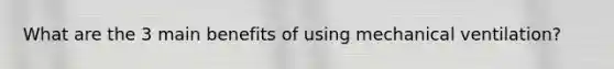 What are the 3 main benefits of using mechanical ventilation?
