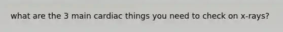 what are the 3 main cardiac things you need to check on x-rays?