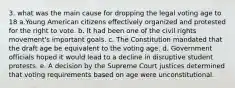 3. what was the main cause for dropping the legal voting age to 18 a.Young American citizens effectively organized and protested for the right to vote. b. It had been one of the civil rights movement's important goals. c. The Constitution mandated that the draft age be equivalent to the voting age. d. Government officials hoped it would lead to a decline in disruptive student protests. e. A decision by the Supreme Court justices determined that voting requirements based on age were unconstitutional.