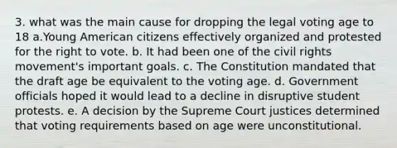 3. what was the main cause for dropping the legal voting age to 18 a.Young American citizens effectively organized and protested for the right to vote. b. It had been one of the civil rights movement's important goals. c. The Constitution mandated that the draft age be equivalent to the voting age. d. Government officials hoped it would lead to a decline in disruptive student protests. e. A decision by the Supreme Court justices determined that voting requirements based on age were unconstitutional.