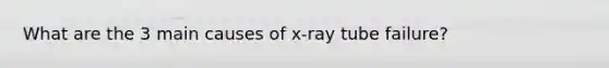 What are the 3 main causes of x-ray tube failure?