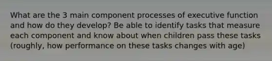 What are the 3 main component processes of executive function and how do they develop? Be able to identify tasks that measure each component and know about when children pass these tasks (roughly, how performance on these tasks changes with age)