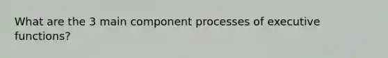 What are the 3 main component processes of executive functions?