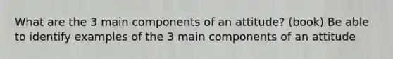 What are the 3 main components of an attitude? (book) Be able to identify examples of the 3 main components of an attitude