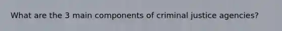 What are the 3 main components of criminal justice agencies?