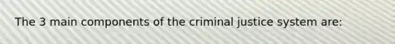 The 3 main components of the criminal justice system are: