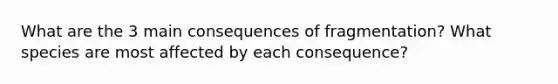 What are the 3 main consequences of fragmentation? What species are most affected by each consequence?