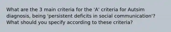 What are the 3 main criteria for the 'A' criteria for Autsim diagnosis, being 'persistent deficits in social communication'? What should you specify according to these criteria?