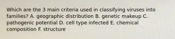 Which are the 3 main criteria used in classifying viruses into families? A. geographic distribution B. genetic makeup C. pathogenic potential D. cell type infected E. chemical composition F. structure