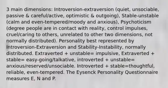 3 main dimensions: Introversion-extraversion (quiet, unsociable, passive & careful/active, optimistic & outgoing), Stable-unstable (calm and even-tempered/moody and anxious), Psychoticism (degree people are in contact with reality, control impulses, cruel/caring to others, unrelated to other two dimensions, not normally distributed). Personality best represented by Introversion-Extraversion and Stability-Instability, normally distributed. Extraverted + unstable= impulsive, Extraverted + stable= easy-going/talkative, introverted + unstable= anxious/reserved/unsociable. Introverted + stable=thoughtful, reliable, even-tempered. The Eysenck Personality Questionnaire measures E, N and P.