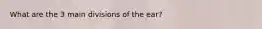 What are the 3 main divisions of the ear?