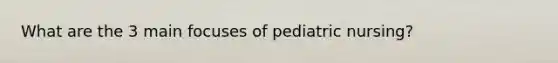 What are the 3 main focuses of pediatric nursing?