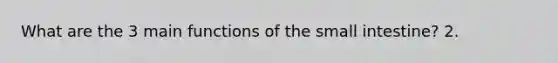 What are the 3 main functions of the small intestine? 2.