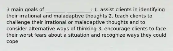 3 main goals of ________ __________: 1. assist clients in identifying their irrational and maladaptive thoughts 2. teach clients to challenge their irrational or maladaptive thoughts and to consider alternative ways of thinking 3. encourage clients to face their worst fears about a situation and recognize ways they could cope