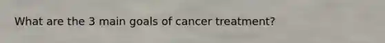 What are the 3 main goals of cancer treatment?