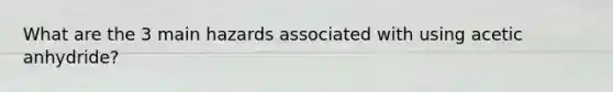 What are the 3 main hazards associated with using acetic anhydride?