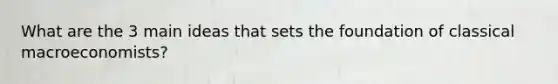 What are the 3 main ideas that sets the foundation of classical macroeconomists?