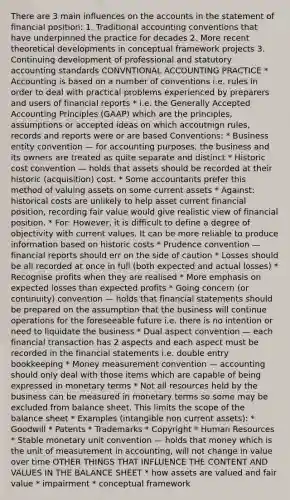 There are 3 main influences on the accounts in the statement of financial position: 1. Traditional accounting conventions that have underpinned the practice for decades 2. More recent theoretical developments in conceptual framework projects 3. Continuing development of professional and statutory accounting standards CONVNTIONAL ACCOUNTING PRACTICE * Accounting is based on a number of conventions i.e. rules in order to deal with practical problems experienced by preparers and users of financial reports * i.e. the Generally Accepted Accounting Principles (GAAP) which are the principles, assumptions or accepted ideas on which accoutnign rules, records and reports were or are based Conventions: * Business entity convention — for accounting purposes, the business and its owners are treated as quite separate and distinct * Historic cost convention — holds that assets should be recorded at their historic (acquisition) cost. * Some accountants prefer this method of valuing assets on some current assets * Against: historical costs are unlikely to help asset current financial position, recording fair value would give realistic view of financial position. * For: However, it is difficult to define a degree of objectivity with current values. It can be more reliable to produce information based on historic costs * Prudence convention — financial reports should err on the side of caution * Losses should be all recorded at once in full (both expected and actual losses) * Recognise profits when they are realised * More emphasis on expected losses than expected profits * Going concern (or continuity) convention — holds that financial statements should be prepared on the assumption that the business will continue operations for the foreseeable future i.e. there is no intention or need to liquidate the business * Dual aspect convention — each financial transaction has 2 aspects and each aspect must be recorded in the financial statements i.e. double entry bookkeeping * Money measurement convention — accounting should only deal with those items which are capable of being expressed in monetary terms * Not all resources held by the business can be measured in monetary terms so some may be excluded from balance sheet. This limits the scope of the balance sheet * Examples (intangible non current assets): * Goodwill * Patents * Trademarks * Copyright * Human Resources * Stable monetary unit convention — holds that money which is the unit of measurement in accounting, will not change in value over time OTHER THINGS THAT INFLUENCE THE CONTENT AND VALUES IN THE BALANCE SHEET * how assets are valued and fair value * impairment * conceptual framework