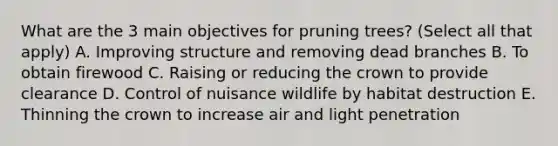 What are the 3 main objectives for pruning trees? (Select all that apply) A. Improving structure and removing dead branches B. To obtain firewood C. Raising or reducing the crown to provide clearance D. Control of nuisance wildlife by habitat destruction E. Thinning the crown to increase air and light penetration