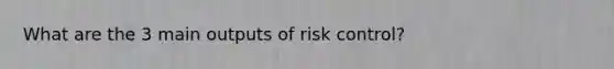 What are the 3 main outputs of risk control?