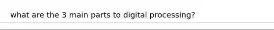 what are the 3 main parts to digital processing?
