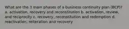 What are the 3 main phases of a business continuity plan (BCP)? a. activation, recovery and reconstitution b. activation, review, and reciprocity c. recovery, reconstitution and redemption d. reactivation, reiteration and recovery