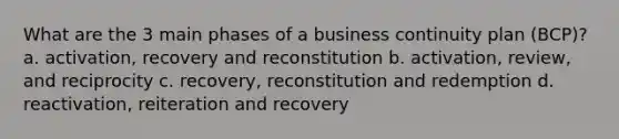 What are the 3 main phases of a business continuity plan (BCP)? a. activation, recovery and reconstitution b. activation, review, and reciprocity c. recovery, reconstitution and redemption d. reactivation, reiteration and recovery