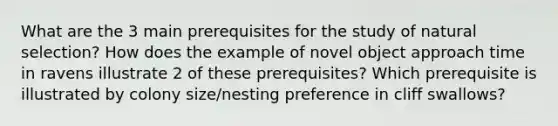 What are the 3 main prerequisites for the study of natural selection? How does the example of novel object approach time in ravens illustrate 2 of these prerequisites? Which prerequisite is illustrated by colony size/nesting preference in cliff swallows?