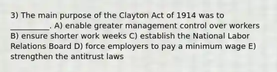 3) The main purpose of the Clayton Act of 1914 was to __________. A) enable greater management control over workers B) ensure shorter work weeks C) establish the National Labor Relations Board D) force employers to pay a minimum wage E) strengthen the antitrust laws