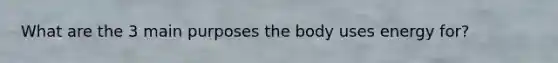 What are the 3 main purposes the body uses energy for?