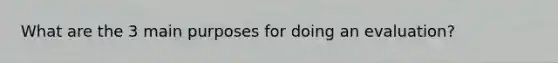 What are the 3 main purposes for doing an evaluation?