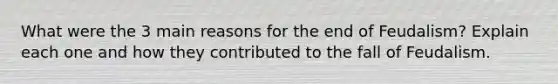 What were the 3 main reasons for the end of Feudalism? Explain each one and how they contributed to the fall of Feudalism.
