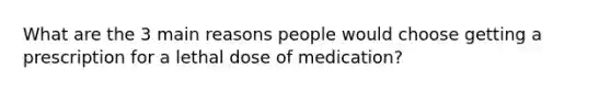 What are the 3 main reasons people would choose getting a prescription for a lethal dose of medication?