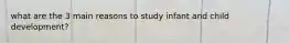 what are the 3 main reasons to study infant and child development?