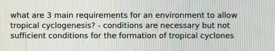 what are 3 main requirements for an environment to allow tropical cyclogenesis? - conditions are necessary but not sufficient conditions for the formation of tropical cyclones