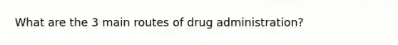 What are the 3 main routes of drug administration?