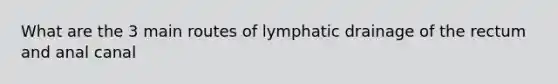 What are the 3 main routes of lymphatic drainage of the rectum and anal canal