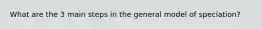 What are the 3 main steps in the general model of speciation?