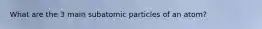 What are the 3 main subatomic particles of an atom?