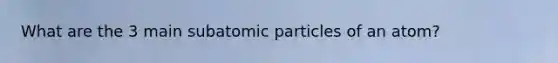 What are the 3 main subatomic particles of an atom?