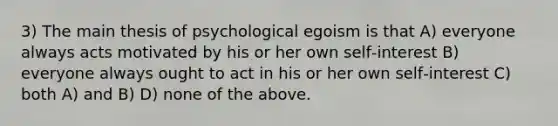 3) The main thesis of psychological egoism is that A) everyone always acts motivated by his or her own self‑interest B) everyone always ought to act in his or her own self‑interest C) both A) and B) D) none of the above.