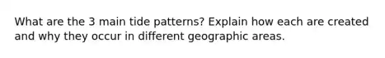 What are the 3 main tide patterns? Explain how each are created and why they occur in different geographic areas.