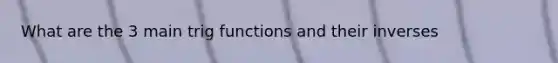 What are the 3 main trig functions and their inverses
