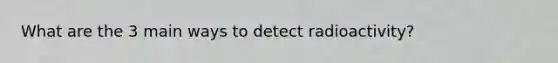 What are the 3 main ways to detect radioactivity?