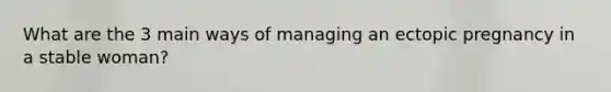 What are the 3 main ways of managing an ectopic pregnancy in a stable woman?