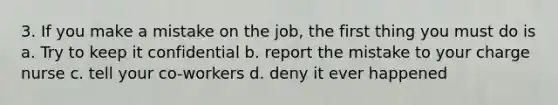 3. If you make a mistake on the job, the first thing you must do is a. Try to keep it confidential b. report the mistake to your charge nurse c. tell your co-workers d. deny it ever happened