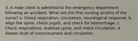 3. A male client is admitted to the emergency department following an accident. What are the first nursing actions of the nurse? a. Check respiration, circulation, neurological response. b. Align the spine, check pupils, and check for hemorrhage. c. Check respirations, stabilize spine, and check circulation. d. Assess level of consciousness and circulation