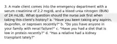 3. A male client comes into the emergency department with a serum creatinine of 2.2 mg/dL and a blood urea nitrogen (BUN) of 24 mL/dL. What question should the nurse ask first when taking this client's history? a. "Have you been taking any aspirin, ibuprofen, or naproxen recently?" b. "Do you have anyone in your family with renal failure?" c. "Have you had a diet that is low in protein recently?" d. "Has a relative had a kidney transplant lately?"